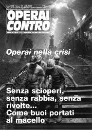 dal numero 130 di Operai Contro cartaceo Cosa sta succedendo agli operai in Italia, perché le risposte agli effetti della crisi sono così lente, di basso impatto, quando ci sono, altrimenti c’è solo sottomissione, acquiescenza. Nessun serio segno di rivolta, poche o nulle le reazioni. Eppure la crisi nei primi mesi del 2009 ha colpito con metodo. Parliamoci chiaro, fra operai. Gli effetti della crisi si sono abbattuti su centinaia di migliaia di operai, nei primi sei mesi di questo anno non si contano più i ricorsi alla cassa integrazione, i licenziamenti attraverso la mobilità, le fabbriche che sono state chiuse. Per chi è rimasto a lavorare […]